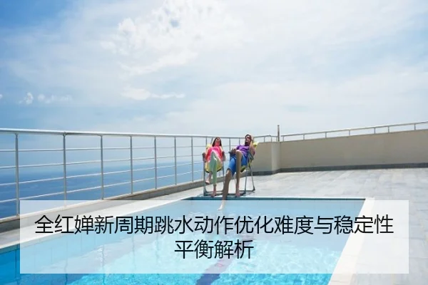 全红婵新周期跳水动作优化难度与稳定性平衡解析