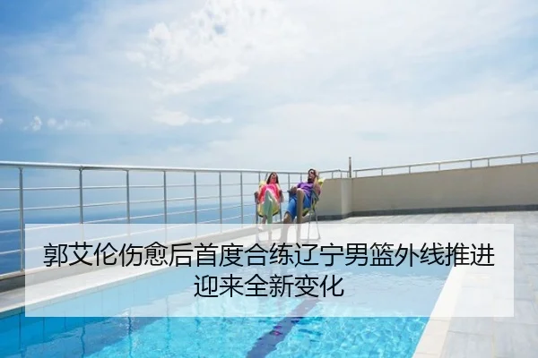郭艾伦伤愈后首度合练辽宁男篮外线推进迎来全新变化