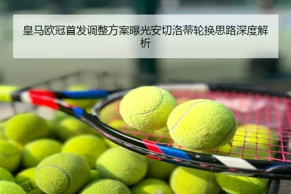 皇马欧冠首发调整方案曝光安切洛蒂轮换思路深度解析