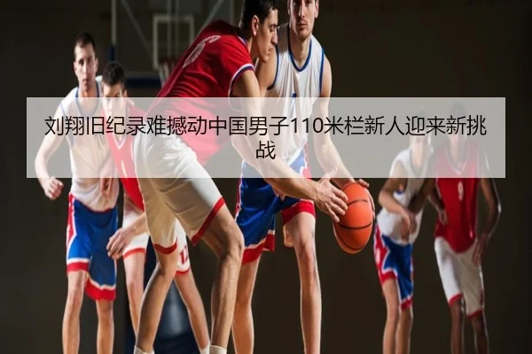 刘翔旧纪录难撼动中国男子110米栏新人迎来新挑战
