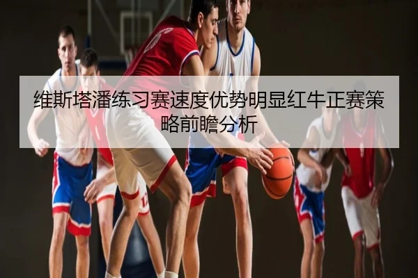 维斯塔潘练习赛速度优势明显红牛正赛策略前瞻分析